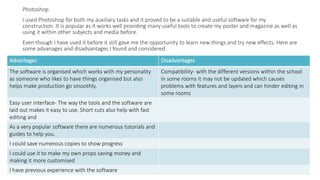 Photoshop
I used Photoshop for both my auxiliary tasks and it proved to be a suitable and useful software for my
construction. It is popular as it works well providing many useful tools to create my poster and magazine as well as
using it within other subjects and media before.
Even though I have used it before it still gave me the opportunity to learn new things and try new effects. Here are
some advanages and disadvantages I found and considered.
Advantages Disadvantages
The software is organised which works with my personality
as someone who likes to have things organised but also
helps make production go smoothly.
Compatibility- with the different versions within the school
in some rooms it may not be updated which causes
problems with features and layers and can hinder editing in
some rooms
Easy user interface- The way the tools and the software are
laid out makes it easy to use. Short cuts also help with fast
editing and
As a very popular software there are numerous tutorials and
guides to help you.
I could save numerous copies to show progress
I could use it to make my own props saving money and
making it more customised
I have previous experience with the software
 
