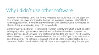 Why I didn’t use other software
Indesign- I considered using this for my magazine as I could have laid the pages out
to represent the cover and then the back of the magazine however I didn’t think it
had enough features. It would have worked well with text but would have lacked in
photo editing which is a key aspect to my products
Lightworks ( video editing) – I conducted research in software which would be apt in
editing my trailer. Light works is free and to a professional standard however the
school provides good software for a professional standard and I don’t need to worry
about the cost. I knew less peopled who used this so couldn’t get more information
on it than online. The software is less well known so there would probably be less
resources. And as mentioned on slide 11 there are many pros to using Premier pro.
 