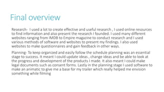 Final overview
Research- I used a lot to create effective and useful research , I used online resources
to find information and also present the research I founded. I used many different
websites ranging from IMDB to Empire magazine to conduct research and I used
various methods of software and websites to present my findings. I also used
websites to make questionnaires and gain feedback in other ways.
Planning- To keep organized and easily follow the schedule planning was an essential
stage to success. It meant I could update ideas , change ideas and be able to look at
the progress and development of the products I made. It also meant I could make
legal documents such as consent forms. Lastly in the planning stage I used software to
make an animatic to give me a base for my trailer which really helped me envision
something while filming
 
