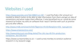 Websites I used
https://www.youtube.com/?gl=GB&hl=en-GB – I used YouTube a fair amount as I
needed to Watch trailers to be able to take information from them and get an idea of
conventions and what makes them effective. It also benefited me as I could do some
research to further my skills on software that I wasn’t familiar with such as premier
pro and after effects.
http://www.imdb.com/search/title?&genres=thriller&explore=title_type,genres
https://www.empireonline.com/
http://www.televisual.com/blog-detail/The-UKs-top-40-film-production-
companies_bid-356.html
https://www.surveymonkey.co.uk – I used survey monkey to conduct audience
research in my research stage.
 