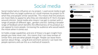 Social media
Social media had an influence on my project. I used social media to get
feedback from my target audience so I could improve my project to fit
what they and people similar would like. This means that the products
are more likely to appeal to who they are intended to If I form changes
around criticism. Social media also means I can get in contact with a
range of people of different ages , genders and ect. Getting a broader
range of feedback which benefits the effectiveness of my product as I
can appeal to more people. Increasing the audience who would watch
the movie when it comes out.
Ict holds a large capabilities and one of those is to gain insight from
people you have never met , this means that I can view reviews of
similar films and see what people thought. People can leave there
opinion about things , using # and comment sections I can look into
people opinions and use this as a method of research.
 