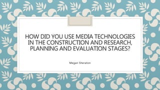 HOW DID YOU USE MEDIA TECHNOLOGIES
IN THE CONSTRUCTION AND RESEARCH,
PLANNING AND EVALUATION STAGES?
Megan Sheraton
 