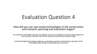 Evaluation Question 4
How did you use new media technologies in the construction
and research, planning and evaluation stages?
You will have used digital cameras and editing resources and digital sound recording equipment.
You have also used the internet for research and you have created a blog.
a) How did digital technology enable you to develop creatively and are there examples of the
technology obstructing or preventing your creativity?
 