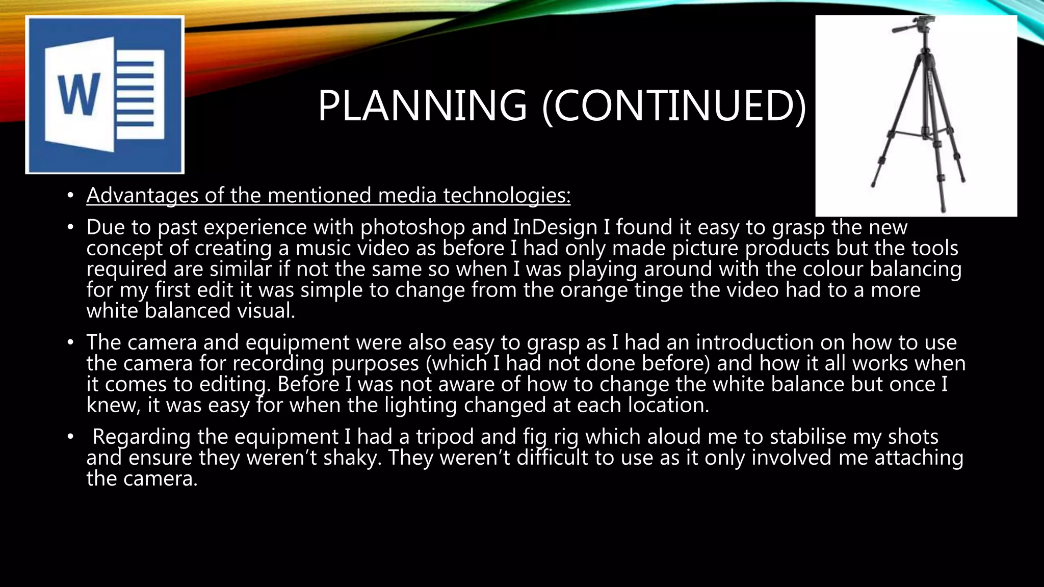 PLANNING (CONTINUED)
• Advantages of the mentioned media technologies:
• Due to past experience with photoshop and InDesign I found it easy to grasp the new
concept of creating a music video as before I had only made picture products but the tools
required are similar if not the same so when I was playing around with the colour balancing
for my first edit it was simple to change from the orange tinge the video had to a more
white balanced visual.
• The camera and equipment were also easy to grasp as I had an introduction on how to use
the camera for recording purposes (which I had not done before) and how it all works when
it comes to editing. Before I was not aware of how to change the white balance but once I
knew, it was easy for when the lighting changed at each location.
• Regarding the equipment I had a tripod and fig rig which aloud me to stabilise my shots
and ensure they weren’t shaky. They weren’t difficult to use as it only involved me attaching
the camera.
 
