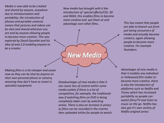 Media is now able to be created
and shared by anyone, anywhere
due to miniaturisation and
portability, the introduction of
phones and portable cameras
means that pictures and videos can
be shot and shared wherever you
are and by anyone allowing people
to become more creative. This was
explored by David Gauntlet and his
idea of web 2.0 enabling anyone to
be a creator.
Making films is a lot cheaper and easier
now as they can be shot by anyone on
their own personal phone or camera,
meaning they don’t have to invest in
specialist equipment.
New media has brought with it the
introduction of special effects/CGI, 3D
and IMAX, this enables films to become
more creative and put them at and
advantage over other films. This has meant that people
are able to branch out from
just being consumers of
media and actually become
creators, again allowing
people to become more
creative. For example
Youtubers.
Advantages of new media is
that it enables any individual
or Hollywood film maker to
become more creative, there
is also the introduction of
platforms such as Netflix and
ITunes which has increased
portability as people can
watch films/TV and listen to
music on the go. Netflix has
also got it’s own variety of
Netflix original series’.
Disadvantages of new media is that it
can cause loss of control within some
media outlets if there is a lot of
competition, for example, the traditional
way if watching films on DVD is being
completely taken over by watching
online. There is also an increase in piracy
as films can be recorded in the cinema
then uploaded online for people to watch.
 