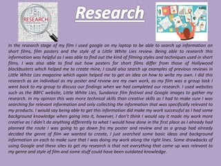 In the research stage of my film I used google on my laptop to be able to search up information on
short films, film posters and the style of a Little White Lies review. Being able to research this
information was helpful as I was able to find out the kind of filming styles and techniques used in short
films, I was also able to find out how posters for short films differ from those of Hollywood
blockbusters which helped me to create mine, I could also search up examples of previous reviews in
Little White Lies magazine which again helped me to get an idea on how to write my own. I did this
research as an individual as my poster and review are my own work, as my film was a group task I
went back to my group to discuss our findings when we had completed our research. I used websites
such as the BBFC website, Little White Lies, Sundance film festival and Google images to gather my
research. In my opinion this was more technical skills than creative skills as I had to make sure I was
searching for relevant information and only collecting the information that was specifically relevant to
my products. I would say being able to get this information did make my work successful as I had some
background knowledge when going into it, however, I don’t think I would say it made my work more
creative as I didn’t do anything differently to what I would have done in the first place as I already had
planned the route I was going to go down fro my poster and review and as a group had already
decided the genre of film we wanted to create, I just searched some basic ideas and background
information on each to make sure that I was doing my work along the right lines. Some drawbacks of
using Google and these sites to get my research is that not everything that came up was relevant to
my genre and style of film and some stuff could have been outdated knowledge.
 