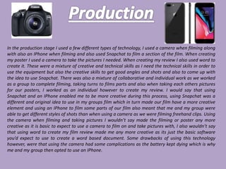In the production stage I used a few different types of technology, I used a camera when filming along
with also an IPhone when filming and also used Snapchat to film a section of the film. When creating
my poster I used a camera to take the pictures I needed. When creating my review I also used word to
create it. These were a mixture of creative and technical skills as I need the technical skills in order to
use the equipment but also the creative skills to get good angles and shots and also to come up with
the idea to use Snapchat. There was also a mixture of collaborative and individual work as we worked
as a group to complete filming, taking turns to films parts and also when taking each others pictures
for our posters, I worked as an individual however to create my review. I would say that using
Snapchat and an IPhone enabled me to be more creative during this process, using Snapchat was a
different and original idea to use in my groups film which in turn made our film have a more creative
element and using an IPhone to film some parts of our film also meant that me and my group were
able to get different styles of shots than when using a camera as we were filming freehand clips. Using
the camera when filming and taking pictures I wouldn’t say made the filming or poster any more
creative as it is basic to expect to use a camera to film on and take pictures with, I also wouldn’t say
that using word to create my film review made me any more creative as its just the basic software
you’d expect to use to create a word based document. Some drawbacks of using this technology
however, were that using the camera had some complications as the battery kept dying which is why
me and my group then opted to use an IPhone.
 