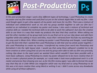In the post-production stage I used a few different types of technology, I used Photoshop to create
my poster and my film review and used final cut pro on the schools Apple Mac to edit my film. I also
used Google again to get a few aspects of my poster and music for my film. There was a mixture of
individual and collaborative work as me and my group worked together to edit our film but I
worked as an individual to complete my poster and review, I also used a mixture of technical and
creative skills as I needed the technical skills to be able to work the software’s but also the creative
skills to use them in a way that made my products the best that they could be. When editing me
and the other members of my group took turns to use final cut to cut our clips down and add them
together while also adding in music and titles, music that I retrieved from YouTube my searching for
the song used in Mean Girls. When creating my poster I used Photoshop and Google, I used Google
to get the font title that I wanted then used Photoshop to edit that and my whole poster together, I
also used Photoshop to create my review, I transferred my review from word into Photoshop and
formatted it into the right layout style. I would say that using these software’s enabled me to be
more creative as when using final cut pro me and my group were able to edit our film very precisely,
cutting clips down to the exact point we wanted them which wouldn’t have been possible with a
more basic software, Using Photoshop to create my poster allowed me to be more creative than if I
was to create a physical poster for example, as I could make it look more professional and it is a lot
neater and precise than drawing one out, as for the film review again I was able to format the exact
way that they do in Little White Lies magazine which was my brief and so using Photoshop to do
this was a lot more creative than using Word or writing it out. I didn’t come across any drawbacks
while using all of these software's.
 