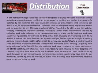 In the distribution stage I used YouTube and Wordpress to display my work. I used YouTube to
upload my groups film on to enable it to be presented on my blog and so that it is easier to be
watched by the examiner, the video is private however, so only people I send the link to can
watch it. As for my poster and review I uploaded them to Wordpress on my blog for my teacher
and the examiner to see. This was a technical skill as I needed to be able to use the websites
correctly to make sure they were uploaded successfully. I did all of this individually as this was my
individual work to be uploaded on my own personal blog. In a way this did make my work more
creative as I presented my work via my blog rather than physically or by emailing them to my
teacher, it means that I can look back at my work and get feedback posted straight to my blog
from my teacher, it also enables other people to see my blog posts if they’re a student needing
some extra help or anyone interested in media that may come across my blog. As for my work
being uploaded to YouTube this has also made my work more creative to an extent as it means I
am able to watch my film whenever I want to and pass my work on easily for more people to see.
I wouldn’t say that there were really any drawbacks with the methods I used to distribute my
work, however, on way my work could maybe have been more creative may have been if I was
allowed to upload my work to YouTube for public view as it may have allowed more people to
come across and notice my work.
 