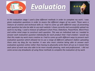 In the evaluation stage I used a few different methods in order to complete my work. I was
given evaluation questions in order to assess the different stages of my work. These were a
mixture of creative and technical skills as I had to come up with different ways of presenting
each question but also be able to use each website I chose correctly and successfully upload my
work to my blog. I used a mixture of software's from Prezi, Slideshare, PowerPoint, Word Press
and online mind maps to construct each question. This was an individual task as I needed to
answer each evaluation question individually for each product that I had created. I would say
that this made my work more creative as I had to come up with different ways to present each
evaluation question which allowed me to use a range of different software’s before uploading
them onto my blog for my teacher. It was also more creative being able to answer each
evaluation question online rather than having to physically write them all out as it meant that
each piece of work was also able to be more visually pleasing, neat and professional . I did not
come across any drawbacks of using these methods to complete the evaluation of my work.
 