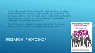RESEARCH : PHOTOSHOP
 As part of my research I also recreated a popular poster to try and get
some experience in Photoshop before I started my own ancillary tasks
as it was a software I had never used before. The poster I was allocated
was ‘bridesmaids’, and the purpose of this research task was just to
understand how to do the basic skills in
 Photoshop, such as cutting out images and inserting them; and
creating titles. To the right is the finished poster we created.
 