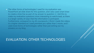 EVALUATION: OTHER TECHNOLOGIES
 The other forms of technologies I used for my evaluation was
PowerPoint ad slide share for this question, and I also used smart draw
to create a time line as part of my answer to question 1. I did this to
make my evaluation questions more interesting to watch/read, as there
is a larger variety of ways that the information is portrayed.
Furthermore, compared to my AS coursework, I think I made the videos
to a higher standard as I used premiere pro rather than I movie, and I
used more forms of technologies rather than just writing out my
answers on my blog.
 
