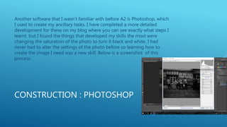 CONSTRUCTION : PHOTOSHOP
Another software that I wasn’t familiar with before A2 is Photoshop, which
I used to create my ancillary tasks. I have completed a more detailed
development for these on my blog where you can see exactly what steps I
learnt, but I found the things that developed my skills the most were
changing the saturation of the photo to turn it black and white. I had
never had to alter the settings of the photo before so learning how to
create the image I need was a new skill. Below is a screenshot of this
process.
 