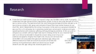 Research
 A site that we made sure to use in our research stage was the BBFC site in order to properly
understand the age...