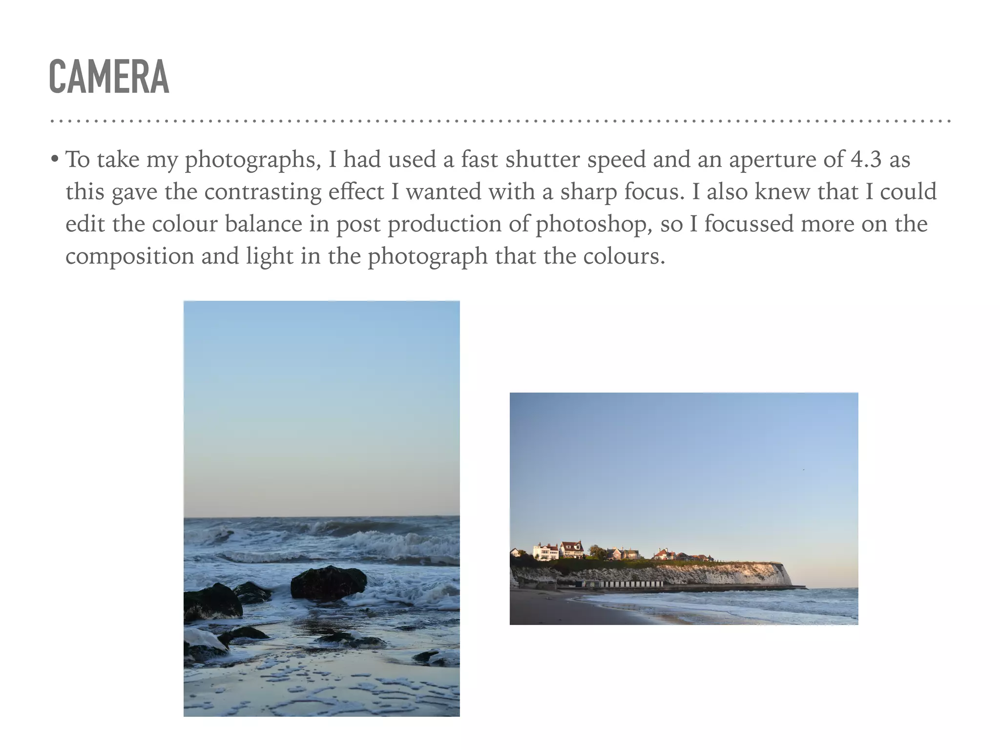CAMERA
• To take my photographs, I had used a fast shutter speed and an aperture of 4.3 as
this gave the contrasting eﬀect I wanted with a sharp focus. I also knew that I could
edit the colour balance in post production of photoshop, so I focussed more on the
composition and light in the photograph that the colours.
 