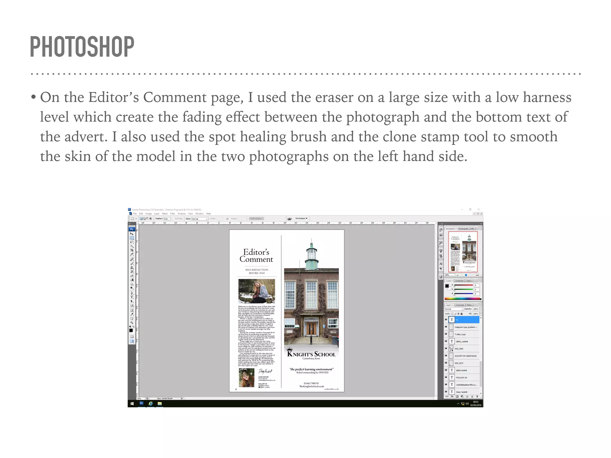 PHOTOSHOP
• On the Editor’s Comment page, I used the eraser on a large size with a low harness
level which create the fading eﬀect between the photograph and the bottom text of
the advert. I also used the spot healing brush and the clone stamp tool to smooth
the skin of the model in the two photographs on the left hand side.
 
