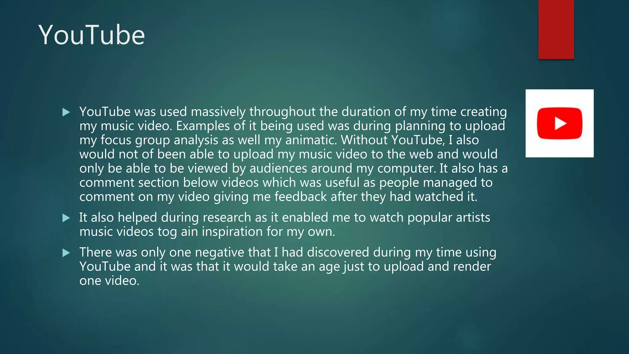 YouTube
 YouTube was used massively throughout the duration of my time creating
my music video. Examples of it being used was during planning to upload
my focus group analysis as well my animatic. Without YouTube, I also
would not of been able to upload my music video to the web and would
only be able to be viewed by audiences around my computer. It also has a
comment section below videos which was useful as people managed to
comment on my video giving me feedback after they had watched it.
 It also helped during research as it enabled me to watch popular artists
music videos tog ain inspiration for my own.
 There was only one negative that I had discovered during my time using
YouTube and it was that it would take an age just to upload and render
one video.
 