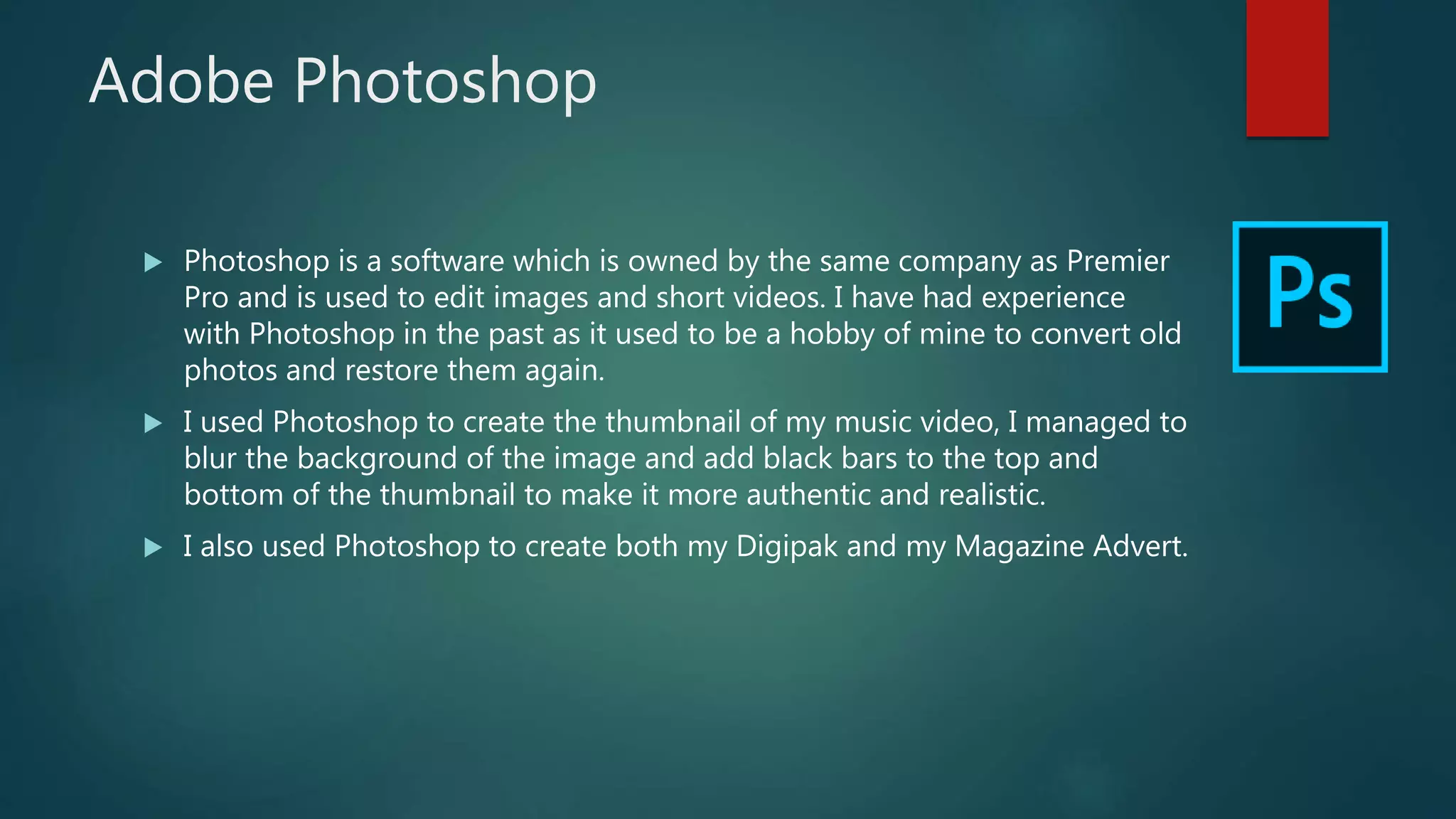 Adobe Photoshop
 Photoshop is a software which is owned by the same company as Premier
Pro and is used to edit images and short videos. I have had experience
with Photoshop in the past as it used to be a hobby of mine to convert old
photos and restore them again.
 I used Photoshop to create the thumbnail of my music video, I managed to
blur the background of the image and add black bars to the top and
bottom of the thumbnail to make it more authentic and realistic.
 I also used Photoshop to create both my Digipak and my Magazine Advert.
 