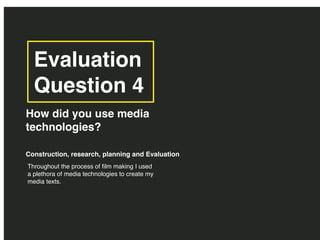 Evaluation
Question 4
How did you use media
technologies?
Throughout the process of film making I used
a plethora of media technologies to create my
media texts.
Construction, research, planning and Evaluation
 