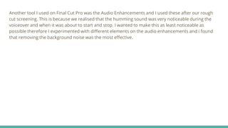 Another tool I used on Final Cut Pro was the Audio Enhancements and I used these after our rough
cut screening. This is because we realised that the humming sound was very noticeable during the
voiceover and when it was about to start and stop. I wanted to make this as least noticeable as
possible therefore I experimented with different elements on the audio enhancements and i found
that removing the background noise was the most effective.
 