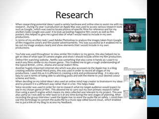 Research
• When researching potential ideas I used a variety hardware and online sites to assist me with my
research . During my year 13 production an Apple Mac was used to access various research tools
such as Google , which was used to locate photos of specific films for reference and for my
ancillary tasks Google was used it to look up leading magazine film covers as well as film
posters, this helped to give me a good idea of what I would need to include in my own
productions.
• In terms of my ancillary task I used Adobe Photoshop to analyze the images taken from Google
of film magazine covers and film poster advertisements. This was successful as it enabled me to
lay out my image analysis clearly and show elements that I would include in my own
productions.
• YouTube was used throughout to view similar film trailers to my genre, this also helped me to
get an idea of what type of camera angles and shots I should include within my film production.
• Online Film watching website , Netflix was something that also come in handy as I used it to
watch any films similar to my chosen genre . This Enabled me to get a rough understanding of
the typical British , crime , drama and social realism films.
• Another hugely important internet site which was also accessed via the Apple mac is a blog
creating website named Word press, this was used in order to record all stages of my
productions. I used this as it is efficient in creating a slick and professional blog . It is also very
easy to use in terms of being able to add blog posts and edit the theme to your desired colour
scheme and fonts .
• When deciding on my initial ideas I also used an online mind map creator to brainstorm my ideas
and to present it in a different way rather than in a list. This helps make
• Voice recorder was used in order for me to research what my target audience would expect to
see in my chosen genre of film . This allowed me to carry out my own primary research rather
than using a search engine which means my data collected was relevant to my project. This was
also useful as I was able to refer back to it at any time during the next stages of planning. After
recording the group interview I used the Apple mac to store the audio file on safely. I could then
use this technology to convert the audio file to a music app called Sound cloud , which enabled
me to put a link on my blog to access my feedback.
 
