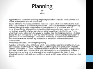 PlanningHow
Why
Diditwork
• Apple Mac was used in my planning stages of production to access various online sites
create power points and use Photoshop.
• Sound bible and YouTube audio library was used to plan what sound effects and music
clips I would need to use within my film trailer. I chose to use these two site specifically
as they are royalty free to download and gives permission to use them with no
copyright problems. Also as I found them relatively easy to look through to search for
my wanted sound flies. When planning my initial story idea’s I decided to use Prezi ,
which is an online site which allows you to create a free flowing presentation. I decided
to use this as it allowed me to plan my story idea’s in an numerical order so my story is
presented in the correct stages. This worked effectively as I can clearly see the layout
and order that I have planned my story to be in and shows further creativity in
presentation.
• Photoshop was used a lot during my planning
• I used an online site called Slideshare which I chose to to present my shot list on , I was
able to access this through The Apple Mac used throughout my production. I hose to
use this specific site as I could create the slides on Microsoft PowerPoint to begin with
and then transfer it to a Prezi format. This meant that I could professionally present a
PowerPoint on my blog rather than uploading single images of the slides. It was
effectively used as each slide was a different scene and included all the shots within that
scene.
 