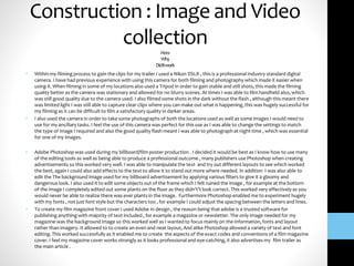 Construction : Image and Video
collectionHow
Why
Diditwork
• Within my filming process to gain the clips for my trailer I used a Nikon DSLR , this is a professional industry standard digital
camera. I have had previous experience with using this camera for both filming and photography which made it easier when
using it. When filming in some of my locations also used a Tripod in order to gain stable and still shots, this made the filming
quality better as the camera was stationary and allowed for no blurry scenes. At times I was able to film handheld also, which
was still good quality due to the camera used. I also filmed some shots in the dark without the flash , although this meant there
was limited light I was still able to capture clear clips where you can make out what is happening, this was hugely successful for
my filming as it can be difficult to film a satisfactory quality in darker areas.
• I also used the camera in order to take some photographs of both the locations used as well as some images I would need to
use for my ancillary tasks. I feel the use of this camera was perfect for this use as I was able to change the settings to match
the type of image I required and also the good quality flash meant I was able to photograph at night time , which was essential
for one of my images.
• Adobe Photoshop was used during my billboard/film poster production . I decided it would be best as I know how to use many
of the editing tools as well as being able to produce a professional outcome , many publishers use Photoshop when creating
advertisements so this worked very well. I was able to manipulate the text and try out different layouts to see which worked
the best, again I could also add effects to the text to allow it to stand out more where needed. In addition I was also able to
edit the The background image used for my billboard advertisement by applying various filters to give it a gloomy and
dangerous look. I also used it to edit some objects out of the frame which I felt ruined the image , for example at the bottom
of the image I completely edited out some plants on the floor as they didn't’t look correct. This worked very effectively as you
would never be able to realize there was ever plants in the image. Furthermore Photoshop enabled me to experiment hugely
with my fonts , not just font style but the characters too , for example I could adjust the spacing between the letters and lines.
• To create my film magazine front cover I used Adobe In design , the reason being that adobe is a trusted software for
publishing anything with majority of text included , for example a magazine or newsletter. The only image needed for my
magazine was the background image so this worked well as I wanted to focus mainly on the information, fonts and layout
rather than imagery. It allowed to to create an even and neat layout, And alike Photoshop allowed a variety of text and font
editing. This worked successfully as it enabled me to create the aspects of the exact codes and conventions of a film magazine
cover. I feel my magazine cover works strongly as it looks professional and eye-catching, it also advertises my film trailer as
the main article .
 