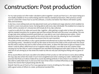 Construction: Post production
• For my main product of a film trailer I decided to edit it together I would use Final Cut X , the reason being as it
was readily available to me as well as being used for industry standard productions. After previous use last
year for a short film I knew how to use this software , it works a lot better than IMovie with better quality
titles and transitions.
• It also has a more editing tools and clip adjustment tools such as blade and range selection which enabled me
to edit in a even more precise manor. By being able to edit every clips individually This enabled me to keep my
trailer within a duration of 2 minutes but still include all of my clips collected.
• I used to to edit all of my video and sound clips together , after getting a rough order to them all I started to
add the needed transitions for my genre type and that worked the best with the scene I was editing. This was
a huge help when editing transitions particularly as I was able to use a tool called precision editor , which
allowed to place the transitions exactly at the correct time to the next clip, allowing for much smoother
editing between clips as I could adjust the amount time for each transition.
• The quality of titles and effects is also a good standard and allowed me to place text effect on my casting titles
and opening scenes . I decided to include my film name at the end of the trailer as this would mean the viewer
has the watch until the very end in order to find out the name , to allow the title name to give an impact to the
viewer I used an effect called knock out so it appears rather abruptly. I was able to be very creative when
carrying out my film title as I used a transparent text and filled the background with video of the city I filmed in
with lots of cars driving by on the street this made my title not only eye-catching but fitting with my genre of
trailer.
• All my sound effects and music was able to be edited on final cut also so I did not have to worry about editing
the mp3 clips else where this made it much more straightforward when creating my trailer. Additionally the
precision that final cut X allows made all my sound clip editing perfectly in time where it was needed. I was
also able to subtly fade music in and out at the exact times where it worked effectively as well as being able to
choose the volume that it played along side the clip.
• Overall I feel the use of Final Cut Pro X was appropriate in terms of editing my Film trailer , It was easy to use
with a good variety of effects to create professional standard film.
 