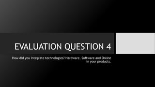 EVALUATION QUESTION 4
How did you integrate technologies? Hardware, Software and Online
in your products.
 