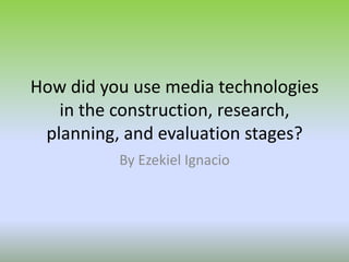 How did you use media technologies
in the construction, research,
planning, and evaluation stages?
By Ezekiel Ignacio
 