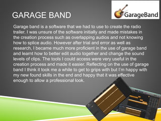 GARAGE BAND
Garage band is a software that we had to use to create the radio
trailer. I was unsure of the software initially and made mistakes in
the creation process such as overlapping audios and not knowing
how to splice audio. However after trial and error as well as
research, I became much more proficient in the use of garage band
and learnt how to better edit audio together and change the sound
levels of clips. The tools I could access were very useful in the
creation process and made it easier. Reflecting on the use of garage
band I think it took me a while to get to grips with but I’m happy with
my new found skills in the end and happy that it was effective
enough to allow a professional look.
 