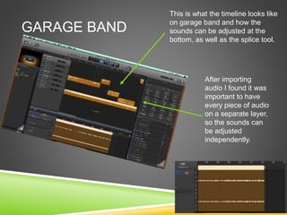 GARAGE BAND
This is what the timeline looks like
on garage band and how the
sounds can be adjusted at the
bottom, as well as the splice tool.
After importing
audio I found it was
important to have
every piece of audio
on a separate layer,
so the sounds can
be adjusted
independently.
 