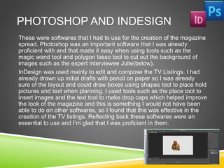 PHOTOSHOP AND INDESIGN
These were softwares that I had to use for the creation of the magazine
spread. Photoshop was an important software that I was already
proficient with and that made it easy when using tools such as the
magic wand tool and polygon lasso tool to cut out the background of
images such as the expert interviewee Julie(below).
InDesign was used mainly to edit and compose the TV Listings. I had
already drawn up initial drafts with pencil on paper so I was already
sure of the layout and could draw boxes using shapes tool to place hold
pictures and text when planning. I used tools such as the place tool to
insert images and the text tool to make drop caps which helped improve
the look of the magazine and this is something I would not have been
able to do on other softwares, so I found that this was effective in the
creation of the TV listings. Reflecting back these softwares were an
essential to use and I’m glad that I was proficient in them.
 