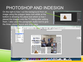 PHOTOSHOP AND INDESIGN
On the right is how I cut the background from an
image using the polygon lasso tool whilst at the
bottom is showing the place tool which is how I
placed the images onto the TV listing after editing
them. I also used the paragraph styles tool to give
the three column layout and drop caps.
 