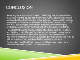 CONCLUSION
Reflecting back over all my IT skills, I would say that I have improved
massively over the course and it has been hugely helpful when filming
shots and editing them together using software. I was definitely weaker
using new hardwares than with new software and I learnt slower, but I
feel that I still managed to use them effectively when creating my
products as well as when planning and performing research tasks.
I also feel that gaining new knowledge of software such as PowToon
and the html code of blogger has helped me be more creative in my
approach to work. I wouldn’t have thought to use moviemaker or
YouTube to present research or evaluation but through trial and error as
well as research I can look back feeling content at my work.
On the other hand I feel that I maybe could have used even more
software and allow myself to be more creative.
 