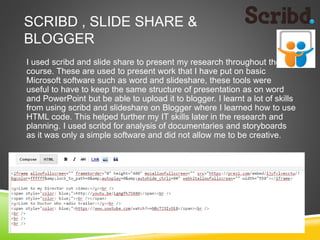 SCRIBD , SLIDE SHARE &
BLOGGER
I used scribd and slide share to present my research throughout the
course. These are used to present work that I have put on basic
Microsoft software such as word and slideshare, these tools were
useful to have to keep the same structure of presentation as on word
and PowerPoint but be able to upload it to blogger. I learnt a lot of skills
from using scribd and slideshare on Blogger where I learned how to use
HTML code. This helped further my IT skills later in the research and
planning. I used scribd for analysis of documentaries and storyboards
as it was only a simple software and did not allow me to be creative.
 