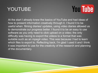 YOUTUBE
At the start I already knew the basics of YouTube and had ideas of
how to present information creatively through it. I found it to be
useful when filming diaries/ updates, using video diaries allowed us
to demonstrate our progress better. I found it to be an easy to use
software as you only need to click upload on a video; the only
difficulty was having to export the videos to a format that was
suitable such as an mpeg4 video. This was because I had to learn
which files to export to. Reflecting back, I'm glad I used it and I think
it was important to use for the creativity of the research and planning
of the documentary.
 