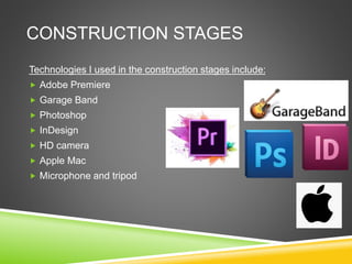 CONSTRUCTION STAGES
Technologies I used in the construction stages include:
 Adobe Premiere
 Garage Band
 Photoshop
 InDesign
 HD camera
 Apple Mac
 Microphone and tripod
 