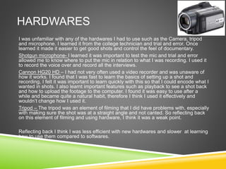 HARDWARES
I was unfamiliar with any of the hardwares I had to use such as the Camera, tripod
and microphone. I learned it from the college technician and trial and error. Once
learned it made it easier to get good shots and control the feel of documentary.
Shotgun microphone- I learned it was important to test the mic and trial and error
allowed me to know where to put the mic in relation to what I was recording. I used it
to record the voice over and record all the interviews.
Cannon HG20 HD – I had not very often used a video recorder and was unaware of
how it works. I found that I was fast to learn the basics of setting up a shot and
recording, I felt it was important to learn quickly with this so that I could encode what I
wanted in shots. I also learnt important features such as playback to see a shot back
and how to upload the footage to the computer. I found it was easy to use after a
while and became quite a natural habit, therefore I think I used it effectively and
wouldn’t change how I used it.
Tripod – The tripod was an element of filming that I did have problems with, especially
with making sure the shot was at a straight angle and not canted. So reflecting back
on this element of filming and using hardware, I think it was a weak point.
Reflecting back I think I was less efficient with new hardwares and slower at learning
how to use them compared to softwares.
 