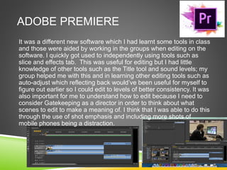ADOBE PREMIERE
It was a different new software which I had learnt some tools in class
and those were aided by working in the groups when editing on the
software. I quickly got used to independently using tools such as
slice and effects tab. This was useful for editing but I had little
knowledge of other tools such as the Title tool and sound levels; my
group helped me with this and in learning other editing tools such as
auto-adjust which reflecting back would’ve been useful for myself to
figure out earlier so I could edit to levels of better consistency. It was
also important for me to understand how to edit because I need to
consider Gatekeeping as a director in order to think about what
scenes to edit to make a meaning of. I think that I was able to do this
through the use of shot emphasis and including more shots of
mobile phones being a distraction.
 