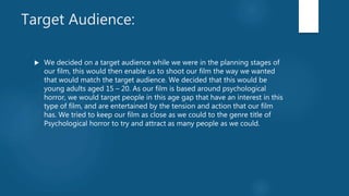 Target Audience:
 We decided on a target audience while we were in the planning stages of
our film, this would then enable us to shoot our film the way we wanted
that would match the target audience. We decided that this would be
young adults aged 15 – 20. As our film is based around psychological
horror, we would target people in this age gap that have an interest in this
type of film, and are entertained by the tension and action that our film
has. We tried to keep our film as close as we could to the genre title of
Psychological horror to try and attract as many people as we could.
 