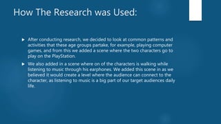 How The Research was Used:
 After conducting research, we decided to look at common patterns and
activities that these age groups partake, for example, playing computer
games, and from this we added a scene where the two characters go to
play on the PlayStation.
 We also added in a scene where on of the characters is walking while
listening to music through his earphones. We added this scene in as we
believed it would create a level where the audience can connect to the
character, as listening to music is a big part of our target audiences daily
life.
 