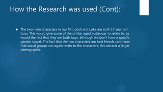How the Research was used (Cont):
 The two main characters in our film, Josh and Luke are both 17 year old
boys. This would give some of the similar aged audiences to relate to, as
would the fact that they are both boys, although we don't have a specific
gender target. The fact that the two characters are best friends can mean
that social groups can again relate to the characters, this attracts a larger
demographic.
 