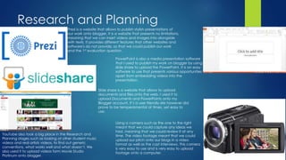 Research and Planning
Prezi is a website that allows to publish stylish presentations of
our work onto blogger. It is a website that presents no limitations,
meaning that we can insert videos and images into alongside
with texts. It provides different features that other websites and
software's do not provide, so that we could publish our work
and the 1st evaluation question.
PowerPoint is also a media presentation software
that I used to publish my work on blogger by using
slide share to upload the PowerPoint. It is an easy
software to use that presents various opportunities
apart from embedding videos into the
presentation.
Slide share is a website that allows to upload
documents and files onto the web. I used it to
upload Documents and PowerPoints onto my
Blogger account. It’s a user friendly site however did
prove to be temperamental at times, yet easy to
use.
Using a camera such as the one to the right
meant that we could capture any ideas we
had, meaning that we could review it at any
time. The video footage meant that we could
upload our pitch onto our blogs in a video
format as well as the cast interviews. This camera
is very easy to use and is very easy to upload
footage onto a computer.
YouTube also took a big place in the Research and
Planning stages such as looking at other student music
videos and real artists videos, to find out generic
conventions, what works well and what doesn’t. We
also used it to upload videos form Movie Studio
Platinum onto blogger.
 