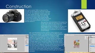Construction
We used a canon 700D to take all of the
pictures, for the digipack and the magazine
advert. This 18-megapixel camera can take
very high quality pictures, which meant the
standard of picture quality was very high
compared to if taken with a lower quality
camera. This camera is very easy to use even
though it has many different complicated
features about it.
We used Photoshop for the creation of the digipack and
the magazine advert. This software allows for the editing of
images. Such as the application of merging images
together and changing the colour contrasts so that
pictures fit together. But also a more obvious change is the
Black and White effect. This software means that we can
change aspects of a picture to make it look better and fit
the pop music genre. It also meant that we could create a
link between the digipack and the advert because of using
the same colour schemes. Photoshop is probably the most
complicated piece of software we used during the
construction, personally I had never used it before and
therefore it was a steep learning curve to get up to a good
standard.
We used the voice recorder at the beginning
of the music video for recording both actors
voices. The voice recorder is the best
technological item available for this job, as it
will be able to pick up a higher quality of
recording over a camera or any other piece
of technology.
 