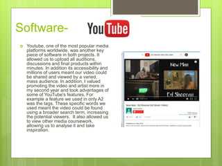 Software-
 Youtube, one of the most popular media
platforms worldwide, was another key
piece of software in both projects. It
allowed us to upload all auditions,
discussions and final products within
minutes. In addition its accessibility and
millions of users meant our video could
be shared and viewed by a varied,
mass audience. In addition, I valued
promoting the video and artist more in
my second year and took advantages of
some of YouTube's features. For
example a feature we used in only A2
was the tags. These specific words we
used meant the video could be found
using a broader search term, increasing
the potential viewers. It also allowed us
to view other media coursework,
allowing us to analyse it and take
inspiration.
 