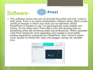 Software-
 This software choice was one of personal favourites and one I used in
both years. Prezi is an online presentation software which offers a wide
variety of designs in which your work can be delivered. Whilst
PowerPoint is simpler to use, it is stereotypically quite childish and
boring. On the other hand, Prezi offers a fun and exciting twist on
presenting while still remaining sleek and professional. When uploaded
I feel Prezi looked far more appealing and created a much better
reading experience compared too PowerPoint .Also I found it easier
much quicker to embed the video into blogger, saving me valuable
time.
 