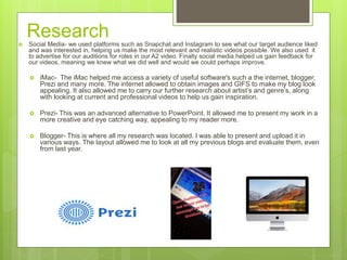 Research Social Media- we used platforms such as Snapchat and Instagram to see what our target audience liked
and was interested in, helping us make the most relevant and realistic videos possible. We also used it
to advertise for our auditions for roles in our A2 video. Finally social media helped us gain feedback for
our videos, meaning we knew what we did well and would we could perhaps improve.
 iMac- The iMac helped me access a variety of useful software's such a the internet, blogger,
Prezi and many more. The internet allowed to obtain images and GIFS to make my blog look
appealing. It also allowed me to carry our further research about artist’s and genre’s, along
with looking at current and professional videos to help us gain inspiration.
 Prezi- This was an advanced alternative to PowerPoint. It allowed me to present my work in a
more creative and eye catching way, appealing to my reader more.
 Blogger- This is where all my research was located. I was able to present and upload it in
various ways. The layout allowed me to look at all my previous blogs and evaluate them, even
from last year.
 