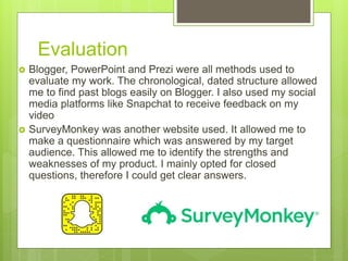 Evaluation
 Blogger, PowerPoint and Prezi were all methods used to
evaluate my work. The chronological, dated structure allowed
me to find past blogs easily on Blogger. I also used my social
media platforms like Snapchat to receive feedback on my
video
 SurveyMonkey was another website used. It allowed me to
make a questionnaire which was answered by my target
audience. This allowed me to identify the strengths and
weaknesses of my product. I mainly opted for closed
questions, therefore I could get clear answers.
 