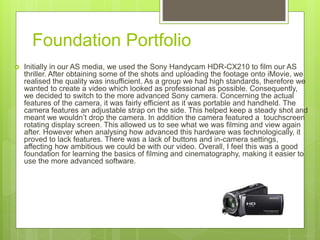 Foundation Portfolio
 Initially in our AS media, we used the Sony Handycam HDR-CX210 to film our AS
thriller. After obtaining some of the shots and uploading the footage onto iMovie, we
realised the quality was insufficient. As a group we had high standards, therefore we
wanted to create a video which looked as professional as possible. Consequently,
we decided to switch to the more advanced Sony camera. Concerning the actual
features of the camera, it was fairly efficient as it was portable and handheld. The
camera features an adjustable strap on the side. This helped keep a steady shot and
meant we wouldn’t drop the camera. In addition the camera featured a touchscreen
rotating display screen. This allowed us to see what we was filming and view again
after. However when analysing how advanced this hardware was technologically, it
proved to lack features. There was a lack of buttons and in-camera settings,
affecting how ambitious we could be with our video. Overall, I feel this was a good
foundation for learning the basics of filming and cinematography, making it easier to
use the more advanced software.
 
